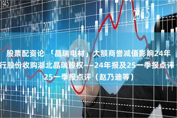 股票配资论 「晶瑞电材」大额商誉减值影响24年业绩，拟发行股份收购湖北晶瑞股权——24年报及25一季报点评（赵乃迪等）