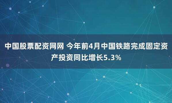 中国股票配资网网 今年前4月中国铁路完成固定资产投资同比增长5.3%