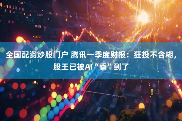 全国配资炒股门户 腾讯一季度财报：狂投不含糊，股王已被AI“香”到了