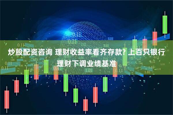 炒股配资咨询 理财收益率看齐存款? 上百只银行理财下调业绩基准