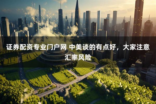 证券配资专业门户网 中美谈的有点好，大家注意汇率风险