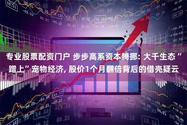 专业股票配资门户 步步高系资本腾挪: 大千生态“蹭上”宠物经济, 股价1个月翻倍背后的借壳疑云