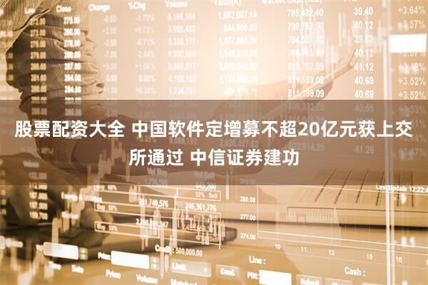 股票配资大全 中国软件定增募不超20亿元获上交所通过 中信证券建功