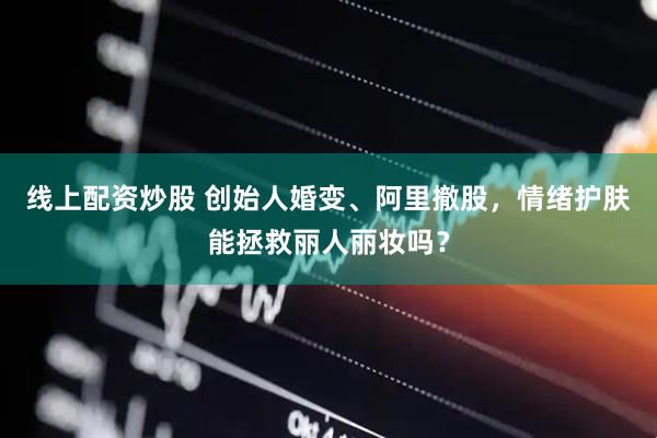 线上配资炒股 创始人婚变、阿里撤股，情绪护肤能拯救丽人丽妆吗？