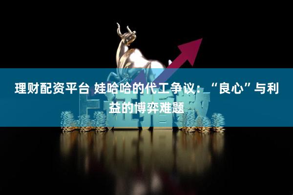 理财配资平台 娃哈哈的代工争议：“良心”与利益的博弈难题
