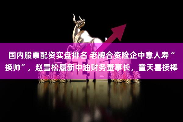 国内股票配资实盘排名 老牌合资险企中意人寿“换帅”，赵雪松履新中油财务董事长，童天喜接棒