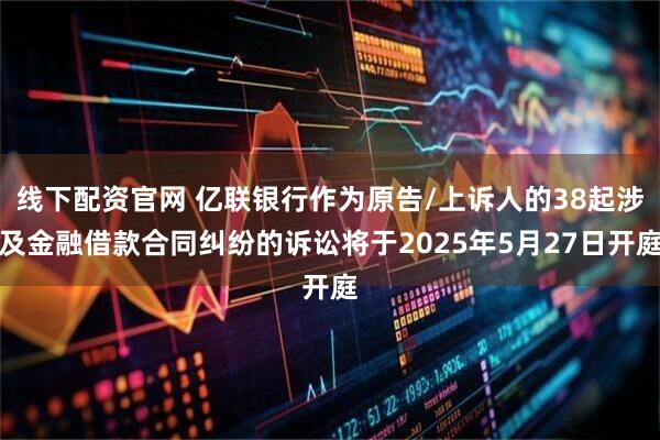线下配资官网 亿联银行作为原告/上诉人的38起涉及金融借款合同纠纷的诉讼将于2025年5月27日开庭
