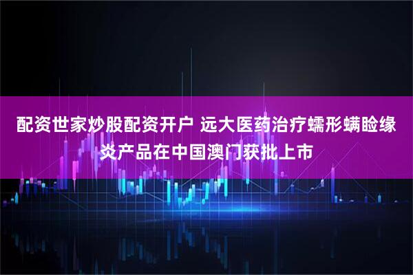 配资世家炒股配资开户 远大医药治疗蠕形螨睑缘炎产品在中国澳门获批上市