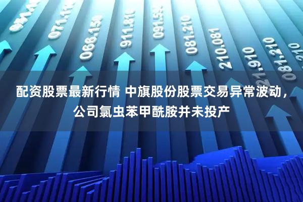 配资股票最新行情 中旗股份股票交易异常波动，公司氯虫苯甲酰胺并未投产