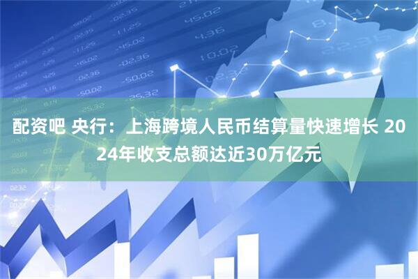 配资吧 央行：上海跨境人民币结算量快速增长 2024年收支总额达近30万亿元