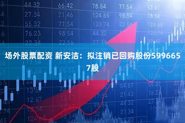 场外股票配资 新安洁：拟注销已回购股份5996657股