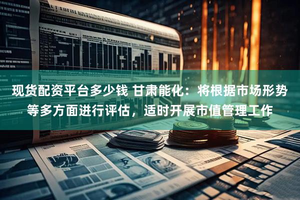现货配资平台多少钱 甘肃能化：将根据市场形势等多方面进行评估，适时开展市值管理工作