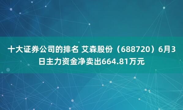 十大证券公司的排名 艾森股份（688720）6月3日主力资金净卖出664.81万元