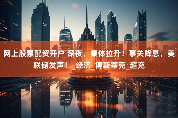 网上股票配资开户 深夜，集体拉升！事关降息，美联储发声！_经济_博斯蒂克_超充