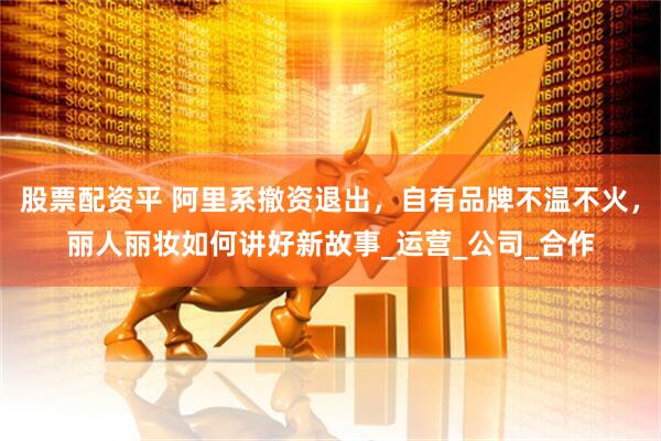 股票配资平 阿里系撤资退出，自有品牌不温不火，丽人丽妆如何讲好新故事_运营_公司_合作
