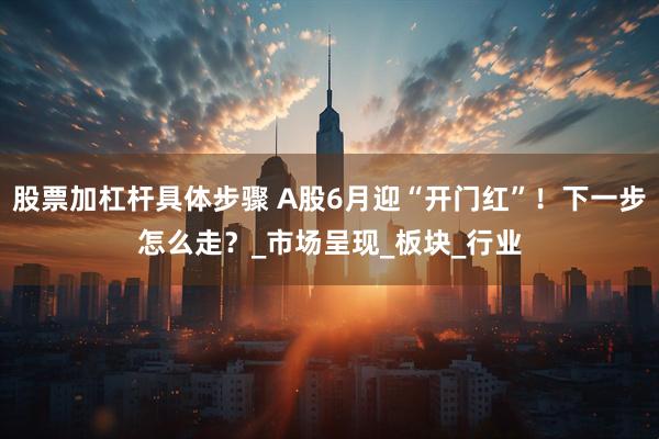 股票加杠杆具体步骤 A股6月迎“开门红”！下一步怎么走？_市场呈现_板块_行业