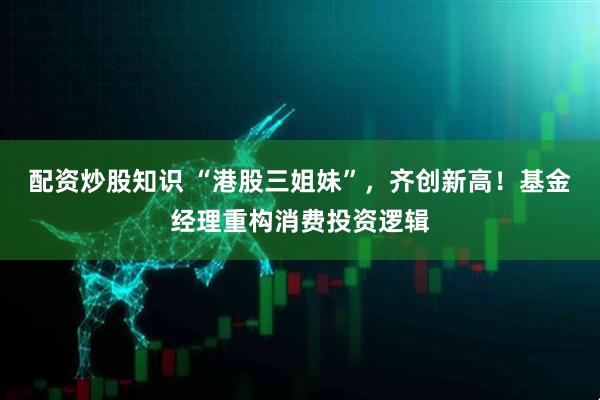 配资炒股知识 “港股三姐妹”，齐创新高！基金经理重构消费投资逻辑