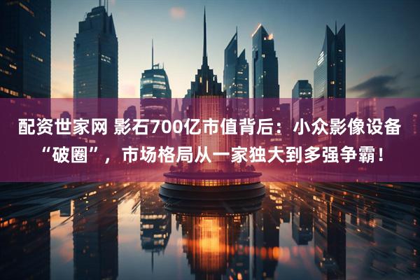 配资世家网 影石700亿市值背后：小众影像设备“破圈”，市场格局从一家独大到多强争霸！