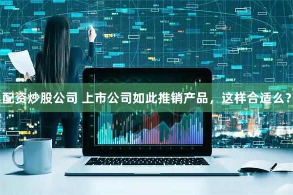 配资炒股公司 上市公司如此推销产品，这样合适么？