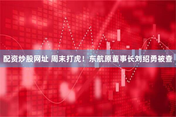 配资炒股网址 周末打虎！东航原董事长刘绍勇被查