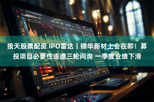 按天股票配资 IPO雷达｜锦华新材上会在即！募投项目必要性连遭三轮问询 一季度业绩下滑