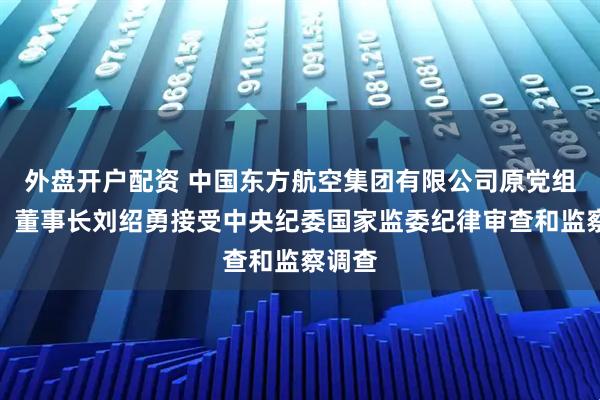 外盘开户配资 中国东方航空集团有限公司原党组书记、董事长刘绍勇接受中央纪委国家监委纪律审查和监察调查
