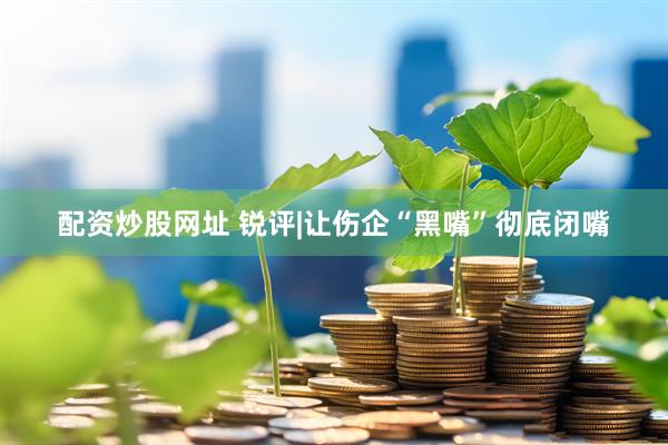 配资炒股网址 锐评|让伤企“黑嘴”彻底闭嘴