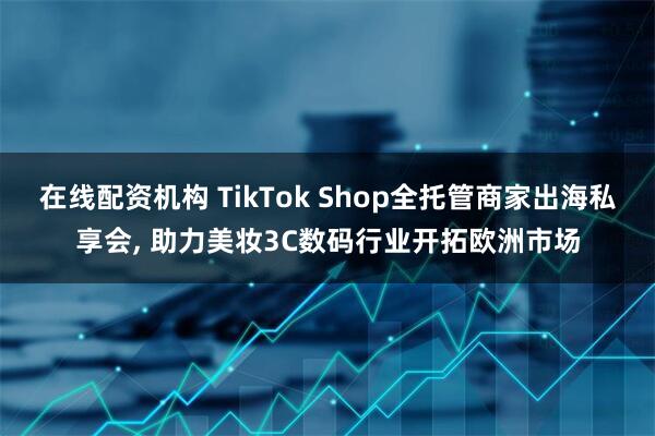 在线配资机构 TikTok Shop全托管商家出海私享会, 助力美妆3C数码行业开拓欧洲市场