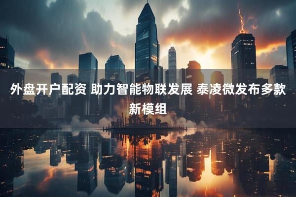 外盘开户配资 助力智能物联发展 泰凌微发布多款新模组
