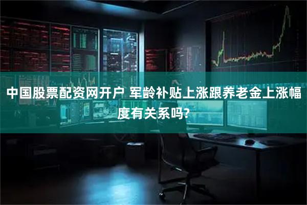中国股票配资网开户 军龄补贴上涨跟养老金上涨幅度有关系吗?