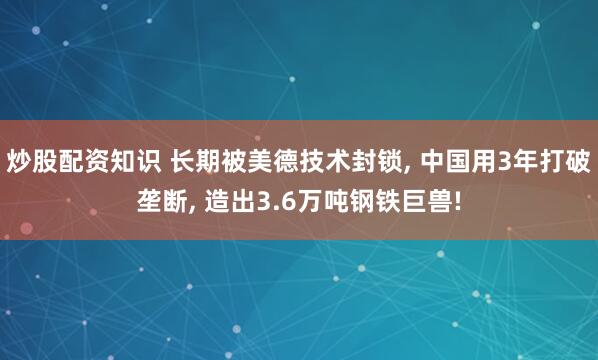 炒股配资知识 长期被美德技术封锁, 中国用3年打破垄断, 造出3.6万吨钢铁巨兽!