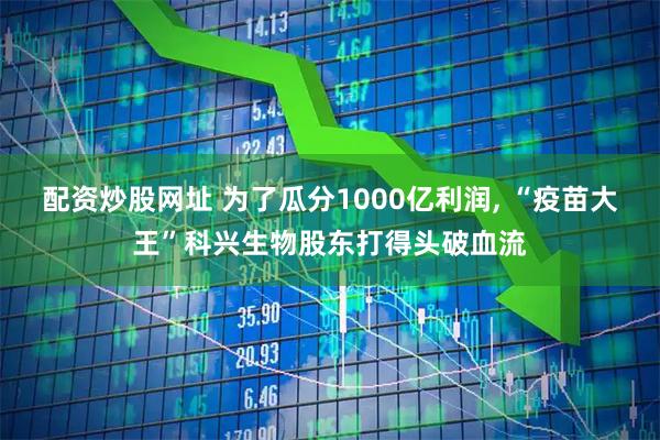 配资炒股网址 为了瓜分1000亿利润, “疫苗大王”科兴生物股东打得头破血流