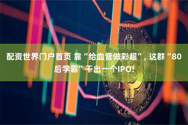 配资世界门户首页 靠“给血管做彩超”, 这群“80后学霸”干出一个IPO!