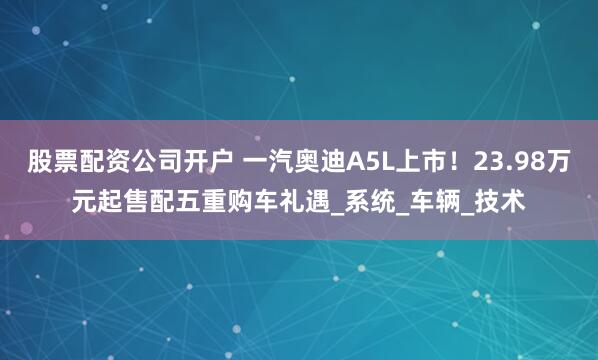 股票配资公司开户 一汽奥迪A5L上市！23.98万元起售配五重购车礼遇_系统_车辆_技术