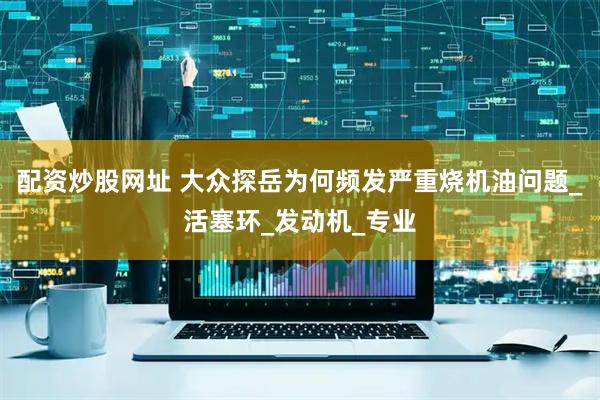 配资炒股网址 大众探岳为何频发严重烧机油问题_活塞环_发动机_专业