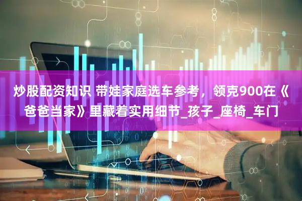 炒股配资知识 带娃家庭选车参考，领克900在《爸爸当家》里藏着实用细节_孩子_座椅_车门