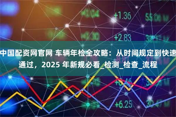 中国配资网官网 车辆年检全攻略：从时间规定到快速通过，2025 年新规必看_检测_检查_流程