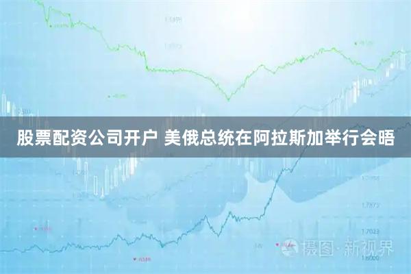 股票配资公司开户 美俄总统在阿拉斯加举行会晤