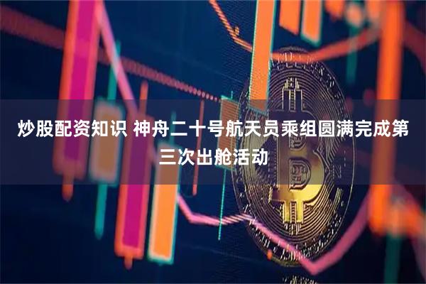 炒股配资知识 神舟二十号航天员乘组圆满完成第三次出舱活动