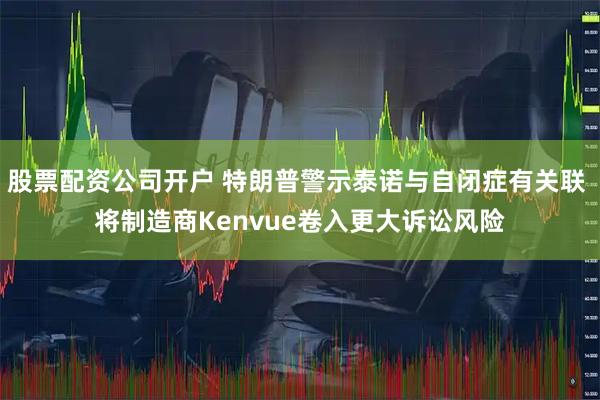 股票配资公司开户 特朗普警示泰诺与自闭症有关联 将制造商Kenvue卷入更大诉讼风险