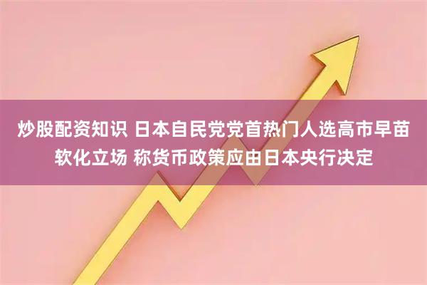 炒股配资知识 日本自民党党首热门人选高市早苗软化立场 称货币政策应由日本央行决定