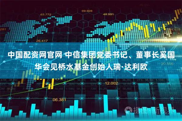 中国配资网官网 中信集团党委书记、董事长奚国华会见桥水基金创始人瑞·达利欧